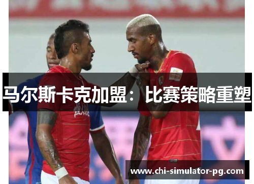 马尔斯卡克加盟:比赛策略重塑 马尔斯卡克加盟:比赛策略重塑
