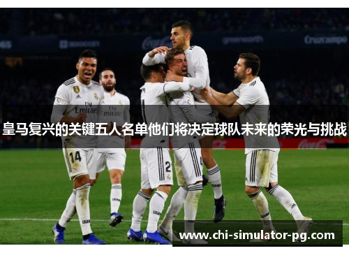皇马复兴的关键五人名单他们将决定球队未来的荣光与挑战