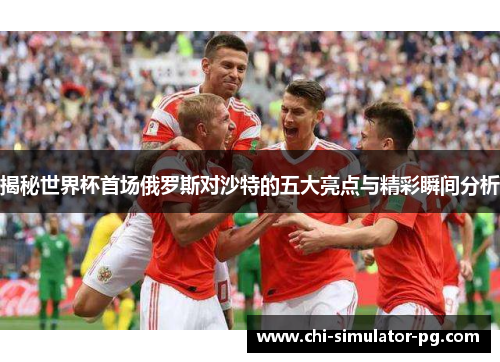 揭秘世界杯首场俄罗斯对沙特的五大亮点与精彩瞬间分析