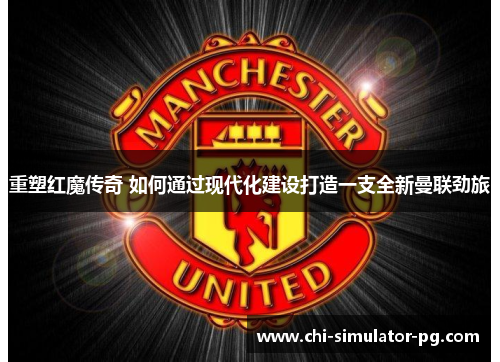 重塑红魔传奇 如何通过现代化建设打造一支全新曼联劲旅