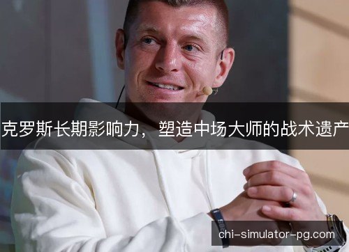 克罗斯长期影响力，塑造中场大师的战术遗产